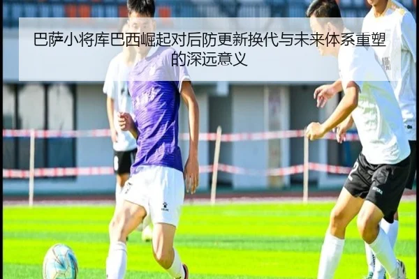 巴萨小将库巴西崛起对后防更新换代与未来体系重塑的深远意义