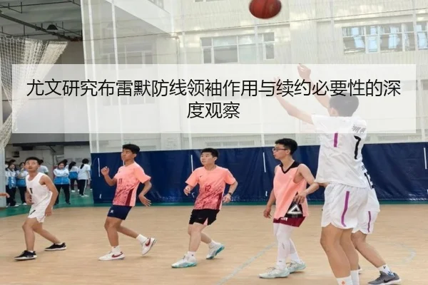 尤文研究布雷默防线领袖作用与续约必要性的深度观察