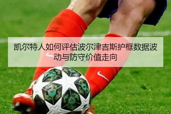 凯尔特人如何评估波尔津吉斯护框数据波动与防守价值走向