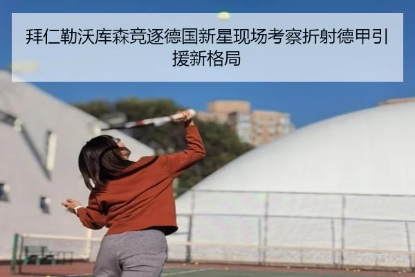 拜仁勒沃库森竞逐德国新星现场考察折射德甲引援新格局